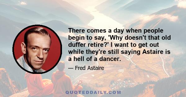 There comes a day when people begin to say, 'Why doesn't that old duffer retire?' I want to get out while they're still saying Astaire is a hell of a dancer.