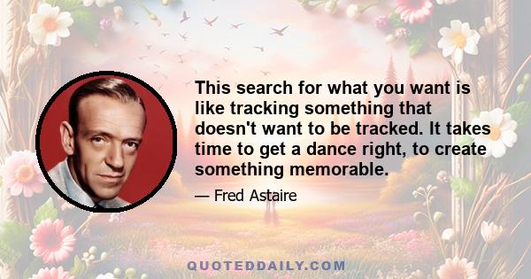 This search for what you want is like tracking something that doesn't want to be tracked. It takes time to get a dance right, to create something memorable.