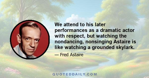 We attend to his later performances as a dramatic actor with respect, but watching the nondancing, nonsinging Astaire is like watching a grounded skylark.