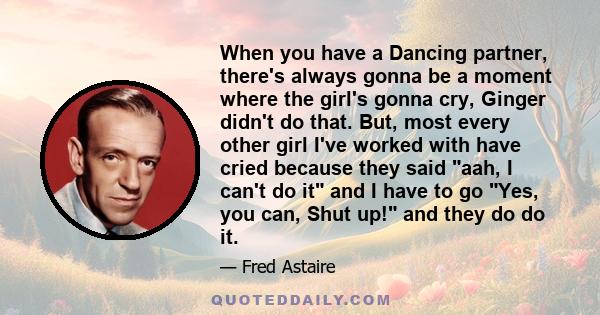 When you have a Dancing partner, there's always gonna be a moment where the girl's gonna cry, Ginger didn't do that. But, most every other girl I've worked with have cried because they said aah, I can't do it and I have 