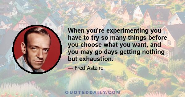 When you're experimenting you have to try so many things before you choose what you want, and you may go days getting nothing but exhaustion.