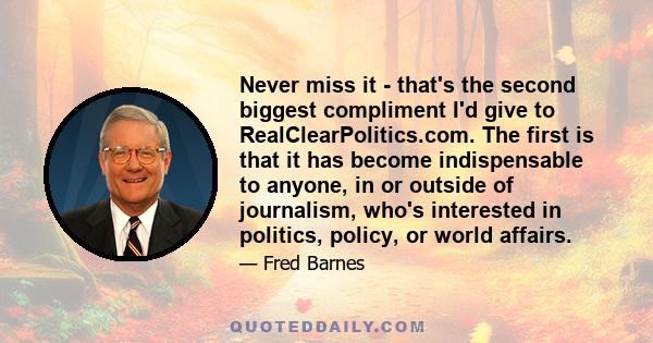 Never miss it - that's the second biggest compliment I'd give to RealClearPolitics.com. The first is that it has become indispensable to anyone, in or outside of journalism, who's interested in politics, policy, or