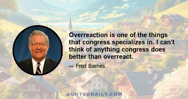 Overreaction is one of the things that congress specializes in. I can't think of anything congress does better than overreact.