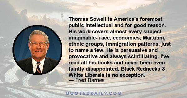 Thomas Sowell is America's foremost public intellectual and for good reason. His work covers almost every subject imaginable- race, economics, Marxism, ethnic groups, immigration patterns, just to name a few. He is