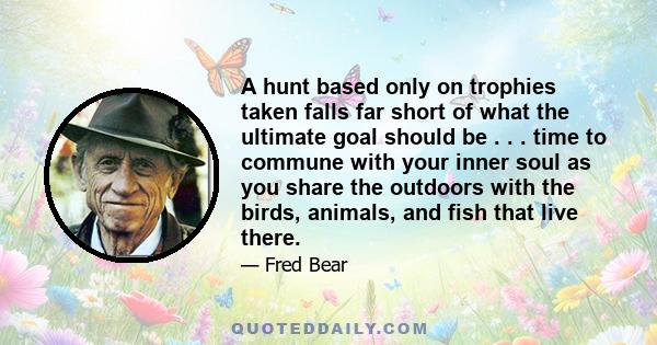 A hunt based only on trophies taken falls far short of what the ultimate goal should be . . . time to commune with your inner soul as you share the outdoors with the birds, animals, and fish that live there.