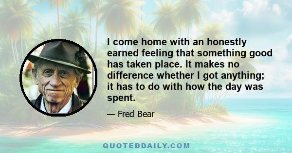 I come home with an honestly earned feeling that something good has taken place. It makes no difference whether I got anything; it has to do with how the day was spent.