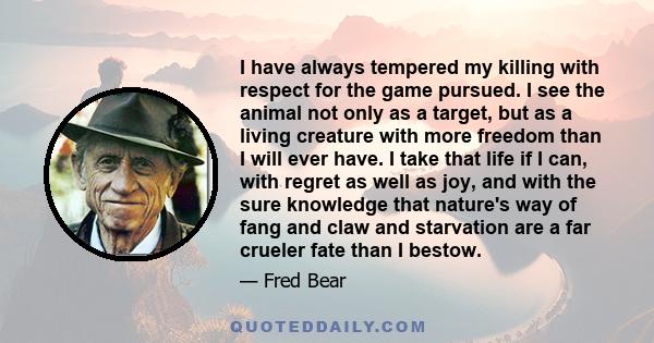 I have always tempered my killing with respect for the game pursued. I see the animal not only as a target, but as a living creature with more freedom than I will ever have. I take that life if I can, with regret as