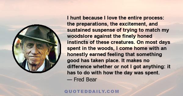 I hunt because I love the entire process: the preparations, the excitement, and sustained suspense of trying to match my woodslore against the finely honed instincts of these creatures. On most days spent in the woods,