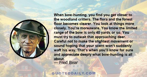 When bow-hunting, you find you get closer to the woodland critters. The flora and the forest floor becomes clearer. You look at things more closely. You're moreaware. You know the limited range of the bow is only 40