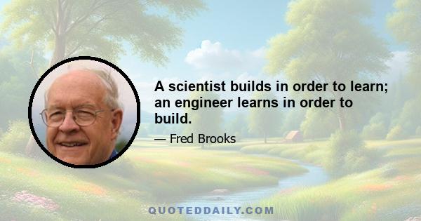 A scientist builds in order to learn; an engineer learns in order to build.