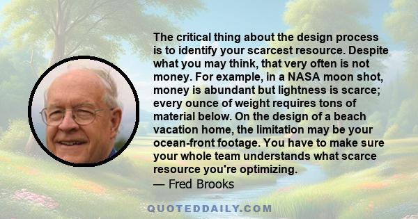 The critical thing about the design process is to identify your scarcest resource. Despite what you may think, that very often is not money. For example, in a NASA moon shot, money is abundant but lightness is scarce;