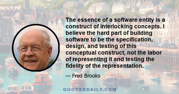 The essence of a software entity is a construct of interlocking concepts. I believe the hard part of building software to be the specification, design, and testing of this conceptual construct, not the labor of