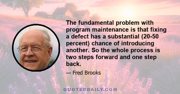 The fundamental problem with program maintenance is that fixing a defect has a substantial (20-50 percent) chance of introducing another. So the whole process is two steps forward and one step back.