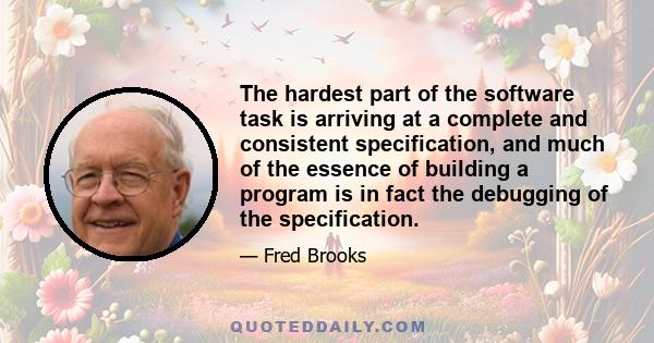 The hardest part of the software task is arriving at a complete and consistent specification, and much of the essence of building a program is in fact the debugging of the specification.