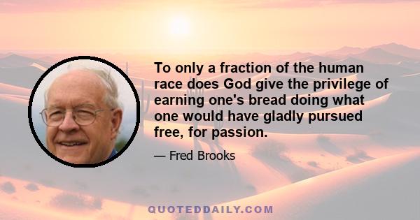 To only a fraction of the human race does God give the privilege of earning one's bread doing what one would have gladly pursued free, for passion.