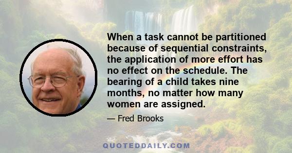 When a task cannot be partitioned because of sequential constraints, the application of more effort has no effect on the schedule. The bearing of a child takes nine months, no matter how many women are assigned.