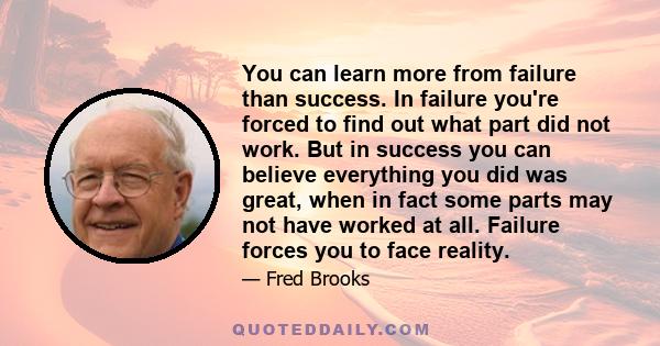 You can learn more from failure than success. In failure you're forced to find out what part did not work. But in success you can believe everything you did was great, when in fact some parts may not have worked at all. 