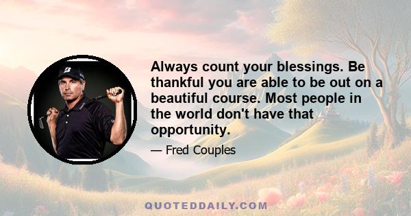 Always count your blessings. Be thankful you are able to be out on a beautiful course. Most people in the world don't have that opportunity.