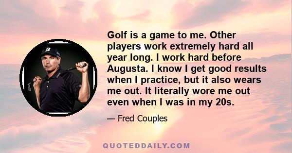 Golf is a game to me. Other players work extremely hard all year long. I work hard before Augusta. I know I get good results when I practice, but it also wears me out. It literally wore me out even when I was in my 20s.