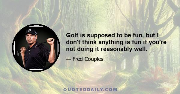 Golf is supposed to be fun, but I don't think anything is fun if you're not doing it reasonably well.