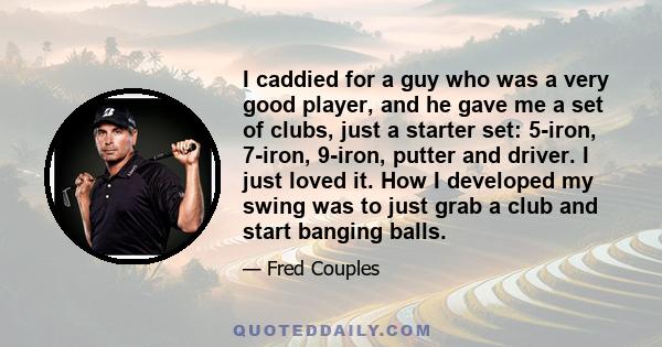 I caddied for a guy who was a very good player, and he gave me a set of clubs, just a starter set: 5-iron, 7-iron, 9-iron, putter and driver. I just loved it. How I developed my swing was to just grab a club and start