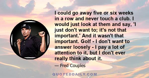 I could go away five or six weeks in a row and never touch a club. I would just look at them and say, 'I just don't want to; it's not that important.' And it wasn't that important. Golf - I don't want to answer loosely