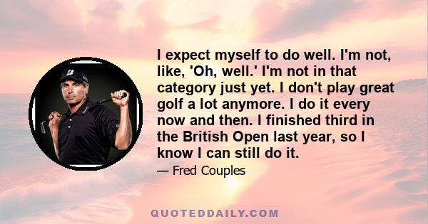 I expect myself to do well. I'm not, like, 'Oh, well.' I'm not in that category just yet. I don't play great golf a lot anymore. I do it every now and then. I finished third in the British Open last year, so I know I