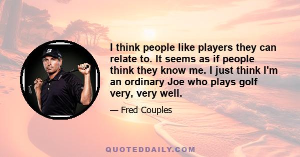 I think people like players they can relate to. It seems as if people think they know me. I just think I'm an ordinary Joe who plays golf very, very well.