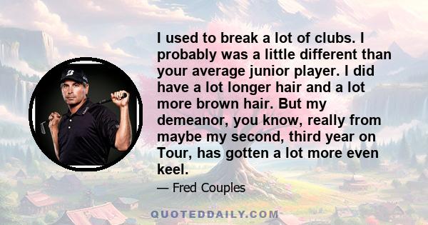 I used to break a lot of clubs. I probably was a little different than your average junior player. I did have a lot longer hair and a lot more brown hair. But my demeanor, you know, really from maybe my second, third