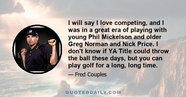 I will say I love competing, and I was in a great era of playing with young Phil Mickelson and older Greg Norman and Nick Price. I don't know if YA Title could throw the ball these days, but you can play golf for a