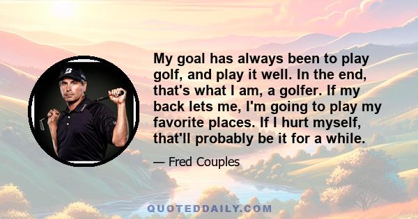 My goal has always been to play golf, and play it well. In the end, that's what I am, a golfer. If my back lets me, I'm going to play my favorite places. If I hurt myself, that'll probably be it for a while.