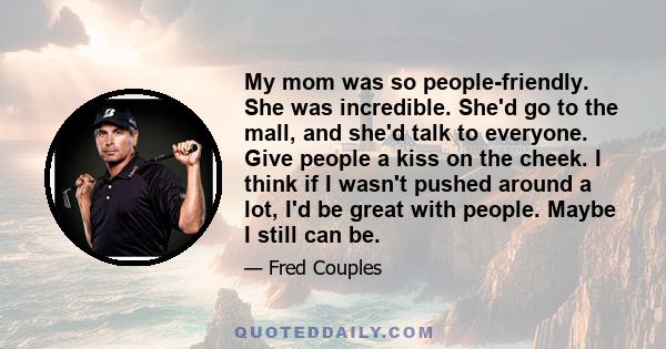 My mom was so people-friendly. She was incredible. She'd go to the mall, and she'd talk to everyone. Give people a kiss on the cheek. I think if I wasn't pushed around a lot, I'd be great with people. Maybe I still can