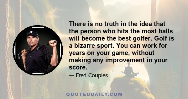 There is no truth in the idea that the person who hits the most balls will become the best golfer. Golf is a bizarre sport. You can work for years on your game, without making any improvement in your score.