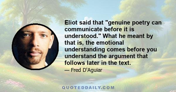 Eliot said that genuine poetry can communicate before it is understood. What he meant by that is, the emotional understanding comes before you understand the argument that follows later in the text.