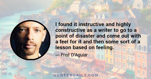 I found it instructive and highly constructive as a writer to go to a point of disaster and come out with a feel for it and then some sort of a lesson based on feeling.