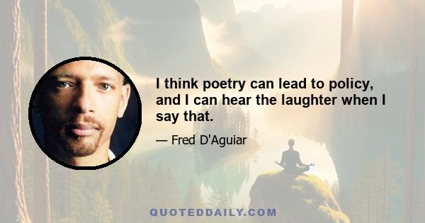 I think poetry can lead to policy, and I can hear the laughter when I say that.