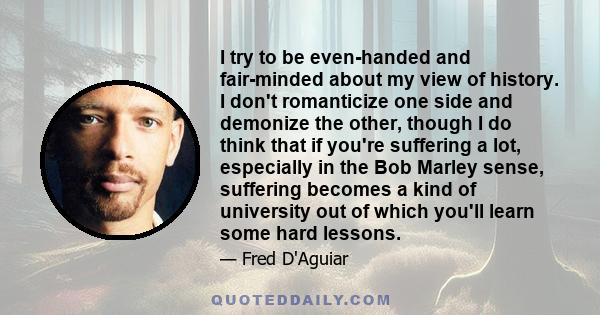 I try to be even-handed and fair-minded about my view of history. I don't romanticize one side and demonize the other, though I do think that if you're suffering a lot, especially in the Bob Marley sense, suffering