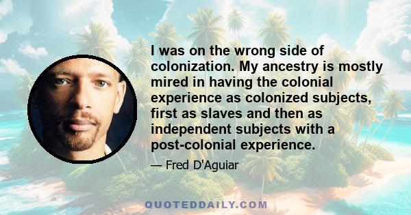 I was on the wrong side of colonization. My ancestry is mostly mired in having the colonial experience as colonized subjects, first as slaves and then as independent subjects with a post-colonial experience.