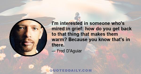 I'm interested in someone who's mired in grief: how do you get back to that thing that makes them warm? Because you know that's in there.