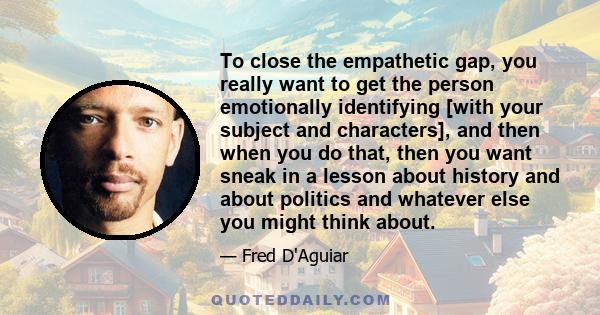 To close the empathetic gap, you really want to get the person emotionally identifying [with your subject and characters], and then when you do that, then you want sneak in a lesson about history and about politics and