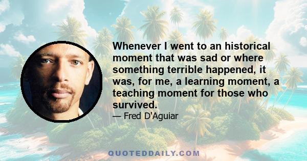 Whenever I went to an historical moment that was sad or where something terrible happened, it was, for me, a learning moment, a teaching moment for those who survived.