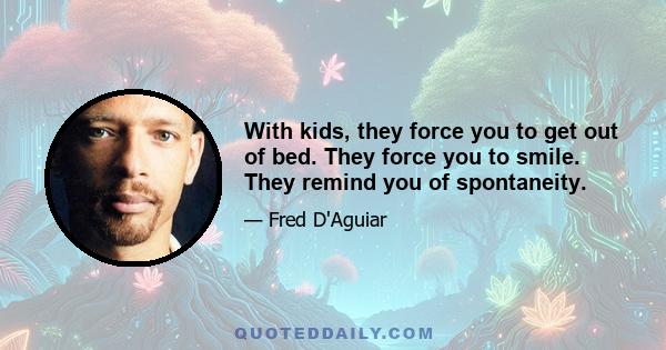 With kids, they force you to get out of bed. They force you to smile. They remind you of spontaneity.