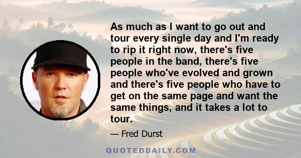 As much as I want to go out and tour every single day and I'm ready to rip it right now, there's five people in the band, there's five people who've evolved and grown and there's five people who have to get on the same