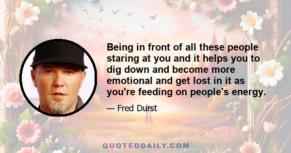 Being in front of all these people staring at you and it helps you to dig down and become more emotional and get lost in it as you're feeding on people's energy.