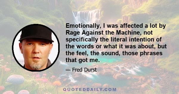 Emotionally, I was affected a lot by Rage Against the Machine, not specifically the literal intention of the words or what it was about, but the feel, the sound, those phrases that got me.