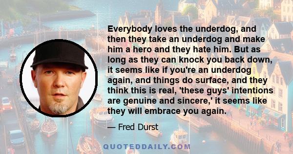 Everybody loves the underdog, and then they take an underdog and make him a hero and they hate him. But as long as they can knock you back down, it seems like if you're an underdog again, and things do surface, and they 