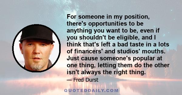 For someone in my position, there's opportunities to be anything you want to be, even if you shouldn't be eligible, and I think that's left a bad taste in a lots of financers' and studios' mouths. Just cause someone's