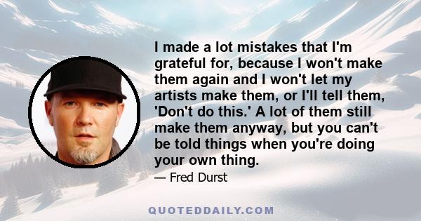 I made a lot mistakes that I'm grateful for, because I won't make them again and I won't let my artists make them, or I'll tell them, 'Don't do this.' A lot of them still make them anyway, but you can't be told things