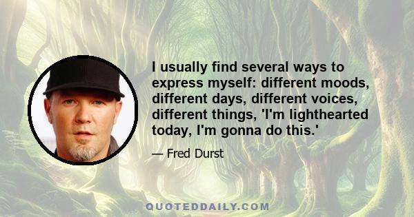 I usually find several ways to express myself: different moods, different days, different voices, different things, 'I'm lighthearted today, I'm gonna do this.'