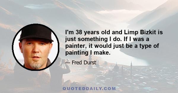 I'm 38 years old and Limp Bizkit is just something I do. If I was a painter, it would just be a type of painting I make.